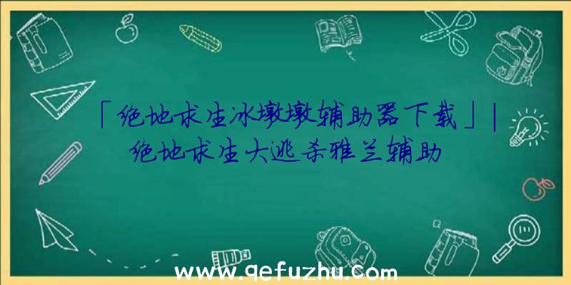 「绝地求生冰墩墩辅助器下载」|绝地求生大逃杀雅兰辅助